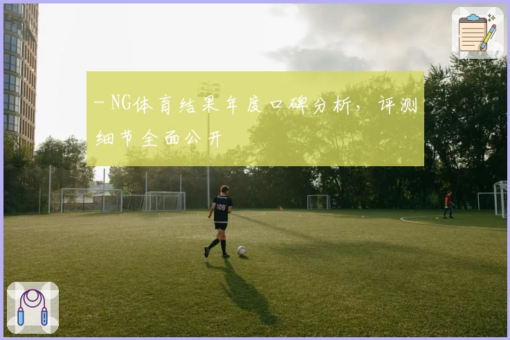 - NG体育结果年度口碑分析，评测细节全面公开