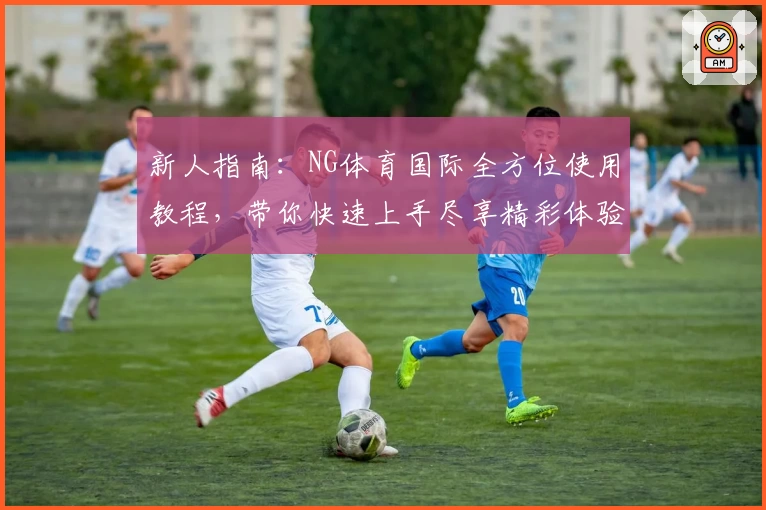 新人指南：NG体育国际全方位使用教程，带你快速上手尽享精彩体验