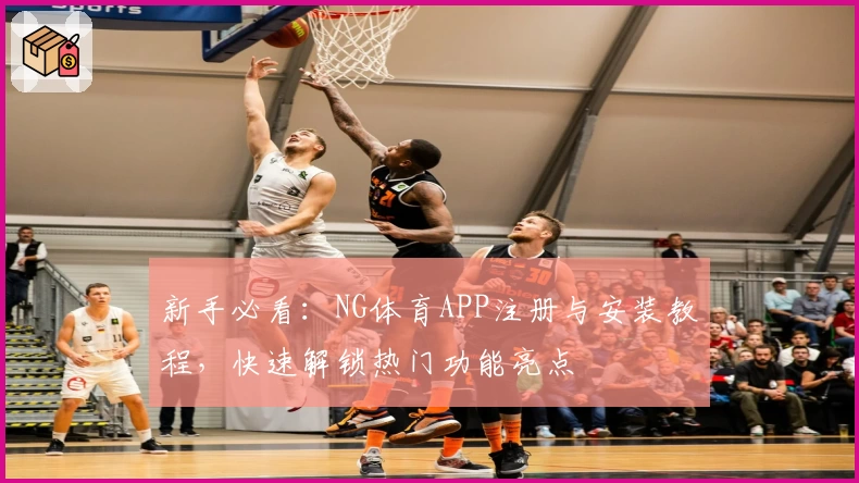 新手必看：NG体育APP注册与安装教程，快速解锁热门功能亮点