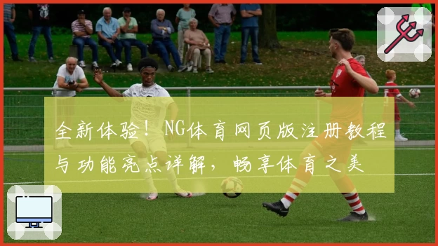 全新体验！NG体育网页版注册教程与功能亮点详解，畅享体育之美