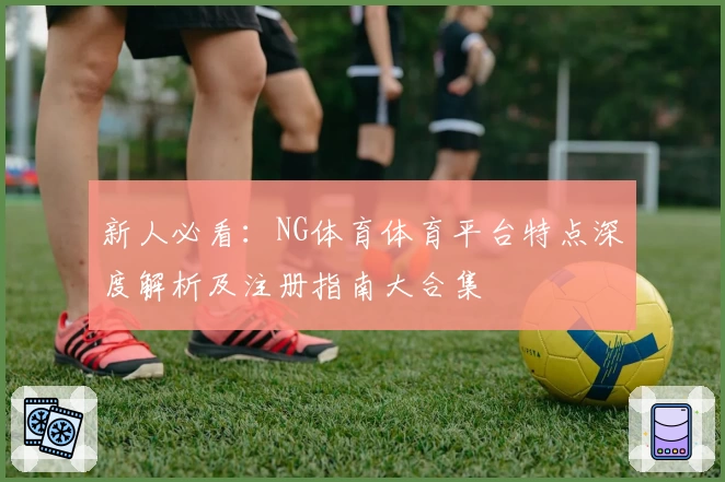 新人必看：NG体育体育平台特点深度解析及注册指南大合集