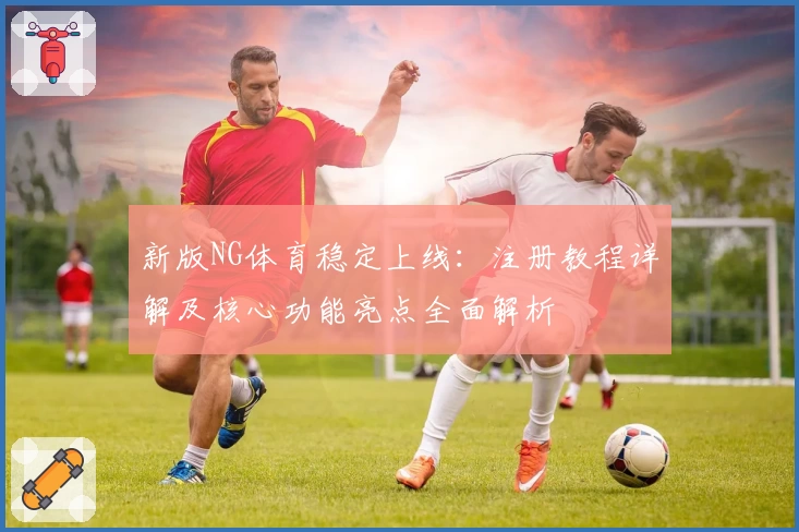 新版NG体育稳定上线：注册教程详解及核心功能亮点全面解析
