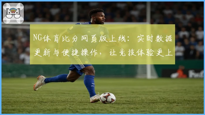 NG体育比分网页版上线：实时数据更新与便捷操作，让竞技体验更上一层楼