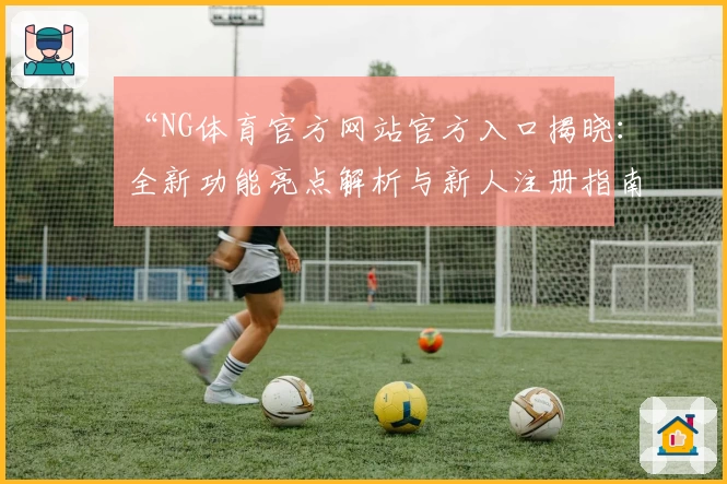 “NG体育官方网站官方入口揭晓：全新功能亮点解析与新人注册指南”