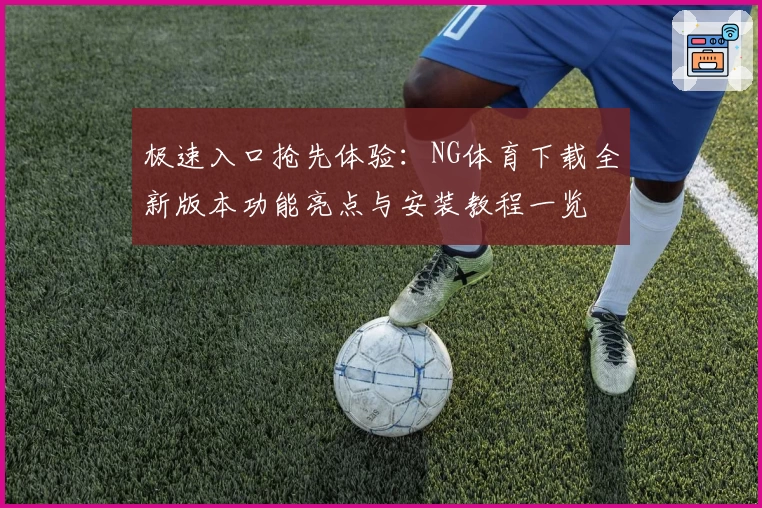 极速入口抢先体验:NG体育下载全新版本功能亮点与安装教程一览