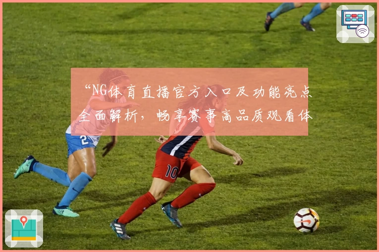 “NG体育直播官方入口及功能亮点全面解析，畅享赛事高品质观看体验”