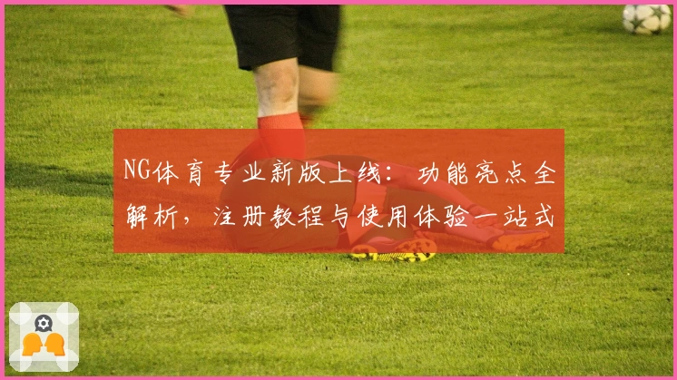 NG体育专业新版上线：功能亮点全解析，注册教程与使用体验一站式攻略