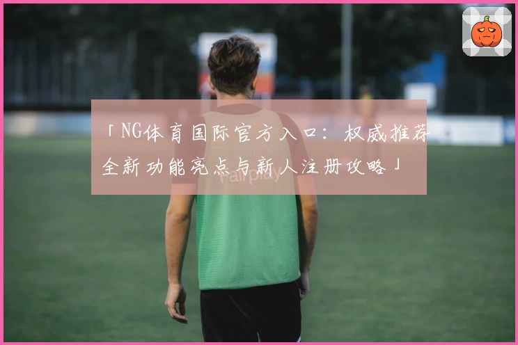 「NG体育国际官方入口：权威推荐全新功能亮点与新人注册攻略」