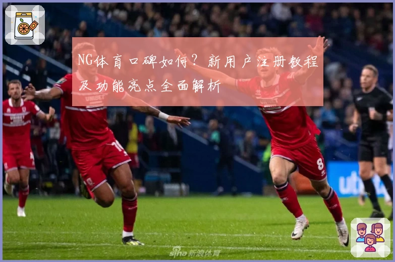 NG体育口碑如何？新用户注册教程及功能亮点全面解析
